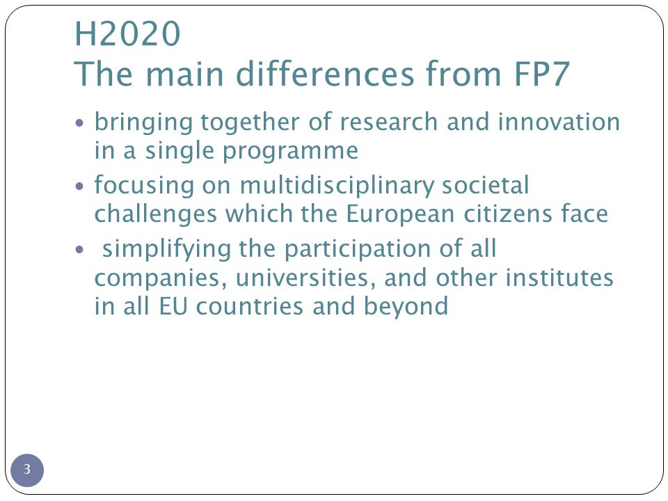 H2020 The main differences from FP7 3 bringing together of research and innovation in a single programme focusing on multidisciplinary societal challenges which the European citizens face simplifying the participation of all companies, universities, and other institutes in all EU countries and beyond