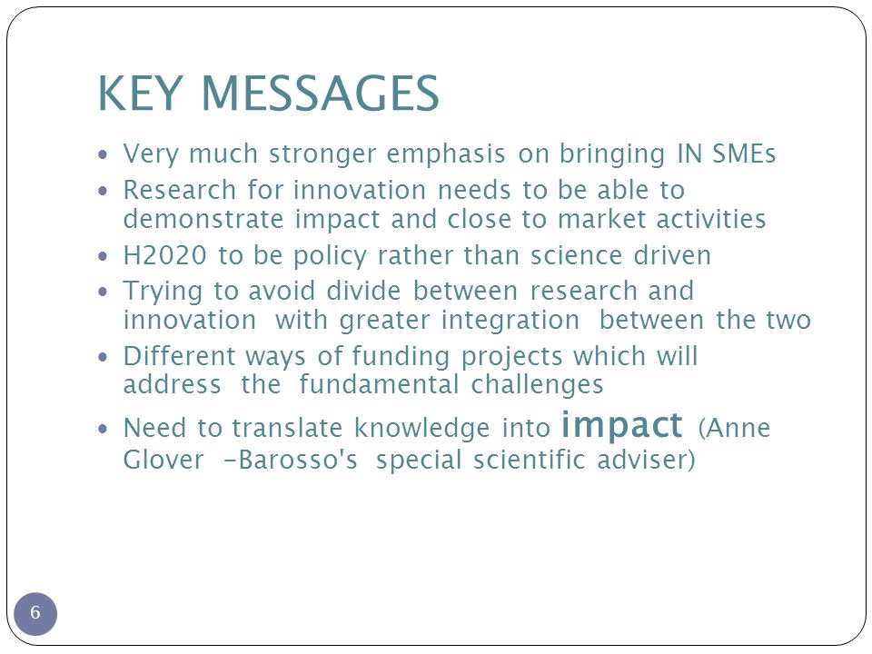 KEY MESSAGES 6 Very much stronger emphasis on bringing IN SMEs Research for innovation needs to be able to demonstrate impact and close to market activities H2020 to be policy rather than science driven Trying to avoid divide between research and innovation with greater integration between the two Different ways of funding projects which will address the fundamental challenges Need to translate knowledge into impact (Anne Glover -Barosso s special scientific adviser)