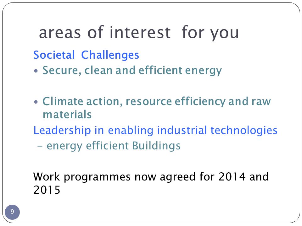 areas of interest for you 9 Societal Challenges Secure, clean and efficient energy Climate action, resource efficiency and raw materials Leadership in enabling industrial technologies - energy efficient Buildings Work programmes now agreed for 2014 and 2015