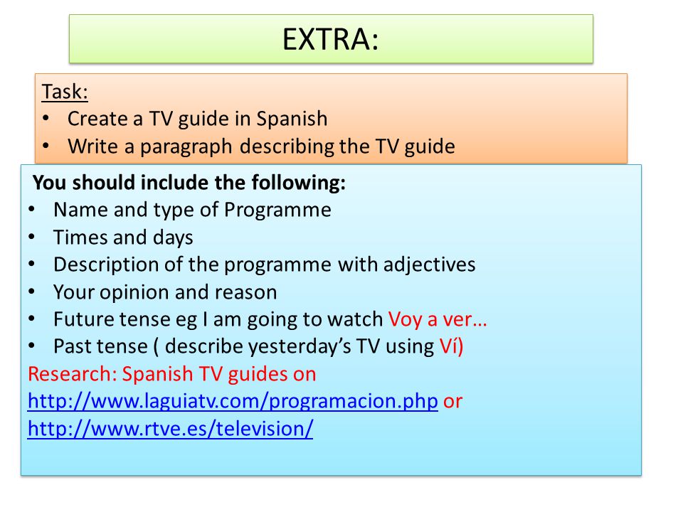 EXTRA: Task: Create a TV guide in Spanish Write a paragraph describing the TV guide Task: Create a TV guide in Spanish Write a paragraph describing the TV guide You should include the following: Name and type of Programme Times and days Description of the programme with adjectives Your opinion and reason Future tense eg I am going to watch Voy a ver… Past tense ( describe yesterday’s TV using Ví) Research: Spanish TV guides on   or You should include the following: Name and type of Programme Times and days Description of the programme with adjectives Your opinion and reason Future tense eg I am going to watch Voy a ver… Past tense ( describe yesterday’s TV using Ví) Research: Spanish TV guides on   or
