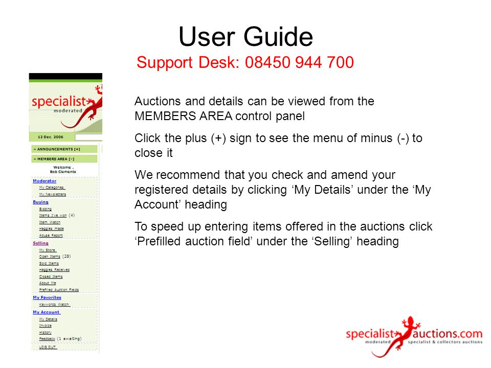 User Guide Support Desk: Auctions and details can be viewed from the MEMBERS AREA control panel Click the plus (+) sign to see the menu of minus (-) to close it We recommend that you check and amend your registered details by clicking ‘My Details’ under the ‘My Account’ heading To speed up entering items offered in the auctions click ‘Prefilled auction field’ under the ‘Selling’ heading