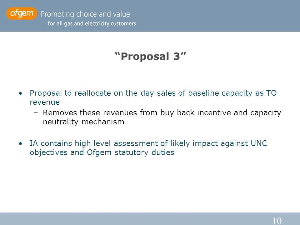 10 Proposal 3 Proposal to reallocate on the day sales of baseline capacity as TO revenue –Removes these revenues from buy back incentive and capacity neutrality mechanism IA contains high level assessment of likely impact against UNC objectives and Ofgem statutory duties