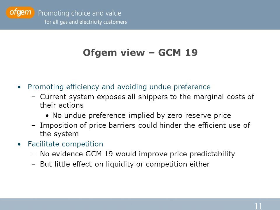 11 Ofgem view – GCM 19 Promoting efficiency and avoiding undue preference –Current system exposes all shippers to the marginal costs of their actions No undue preference implied by zero reserve price –Imposition of price barriers could hinder the efficient use of the system Facilitate competition –No evidence GCM 19 would improve price predictability –But little effect on liquidity or competition either