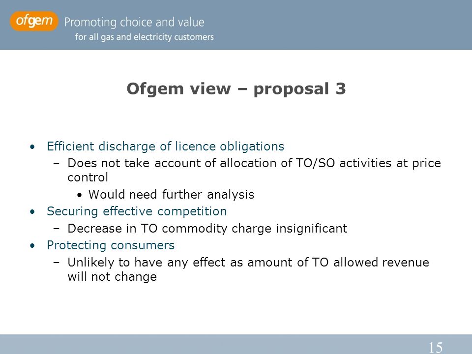 15 Ofgem view – proposal 3 Efficient discharge of licence obligations –Does not take account of allocation of TO/SO activities at price control Would need further analysis Securing effective competition –Decrease in TO commodity charge insignificant Protecting consumers –Unlikely to have any effect as amount of TO allowed revenue will not change