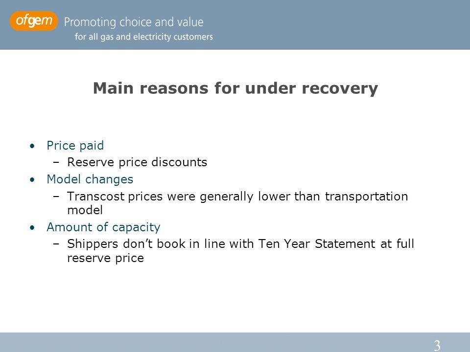 3 Main reasons for under recovery Price paid –Reserve price discounts Model changes –Transcost prices were generally lower than transportation model Amount of capacity –Shippers don’t book in line with Ten Year Statement at full reserve price