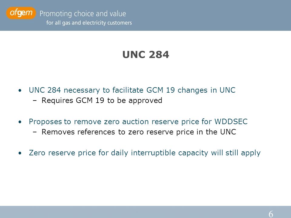 6 UNC 284 UNC 284 necessary to facilitate GCM 19 changes in UNC –Requires GCM 19 to be approved Proposes to remove zero auction reserve price for WDDSEC –Removes references to zero reserve price in the UNC Zero reserve price for daily interruptible capacity will still apply