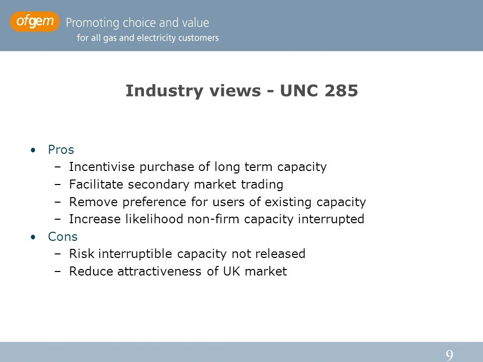 9 Industry views - UNC 285 Pros –Incentivise purchase of long term capacity –Facilitate secondary market trading –Remove preference for users of existing capacity –Increase likelihood non-firm capacity interrupted Cons –Risk interruptible capacity not released –Reduce attractiveness of UK market