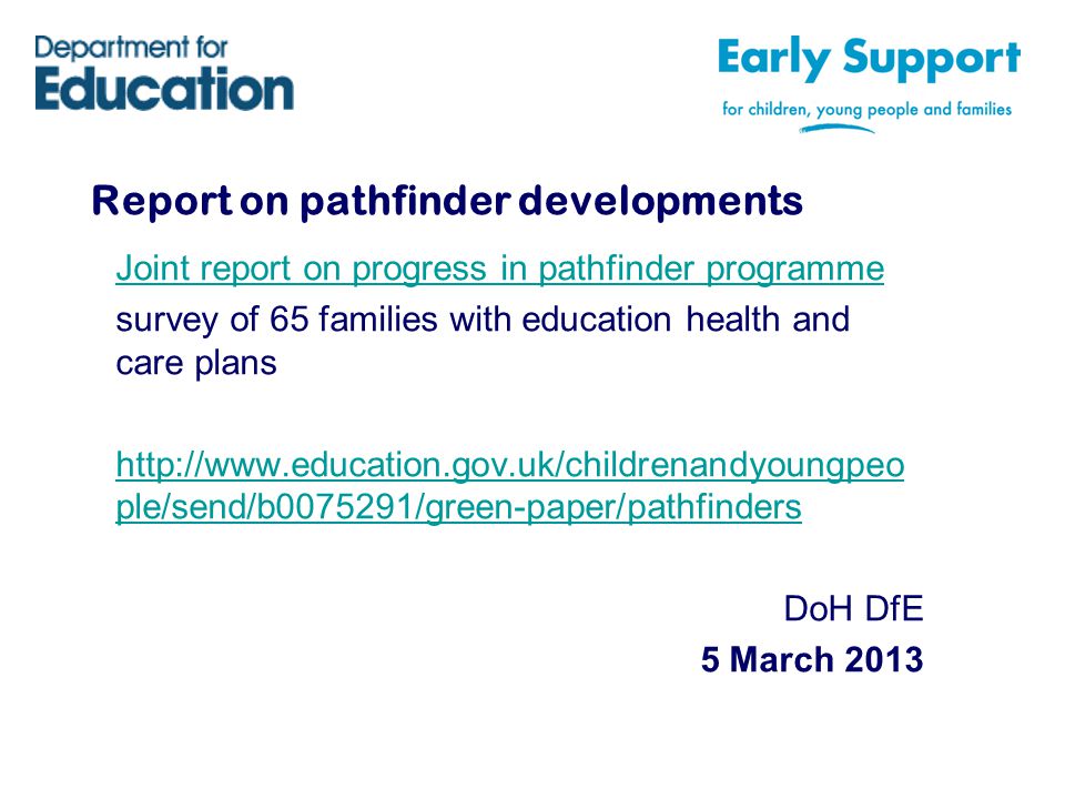 Report on pathfinder developments Joint report on progress in pathfinder programme survey of 65 families with education health and care plans   ple/send/b /green-paper/pathfinders DoH DfE 5 March 2013