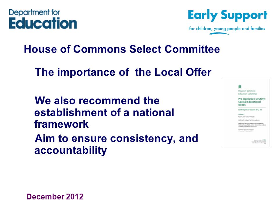 House of Commons Select Committee The importance of the Local Offer We also recommend the establishment of a national framework Aim to ensure consistency, and accountability December 2012