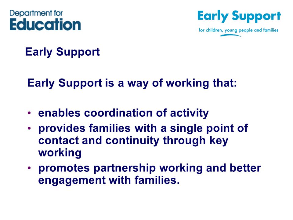 Early Support Early Support is a way of working that: enables coordination of activity provides families with a single point of contact and continuity through key working promotes partnership working and better engagement with families.