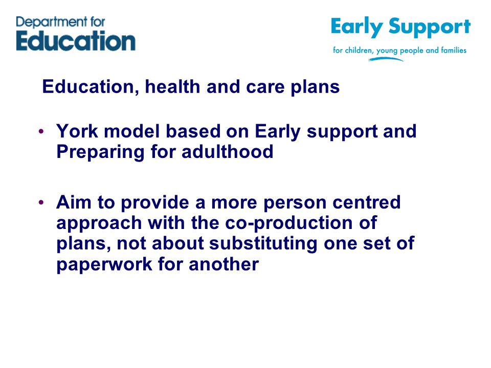 Education, health and care plans York model based on Early support and Preparing for adulthood Aim to provide a more person centred approach with the co-production of plans, not about substituting one set of paperwork for another