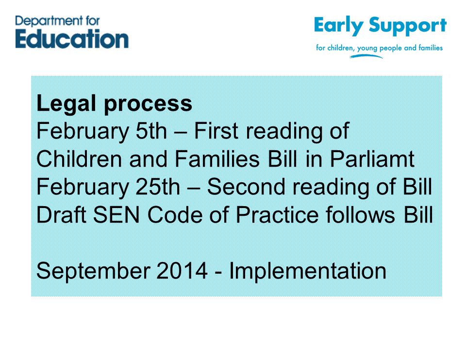 Legal process February 5th – First reading of Children and Families Bill in Parliamt February 25th – Second reading of Bill Draft SEN Code of Practice follows Bill September Implementation
