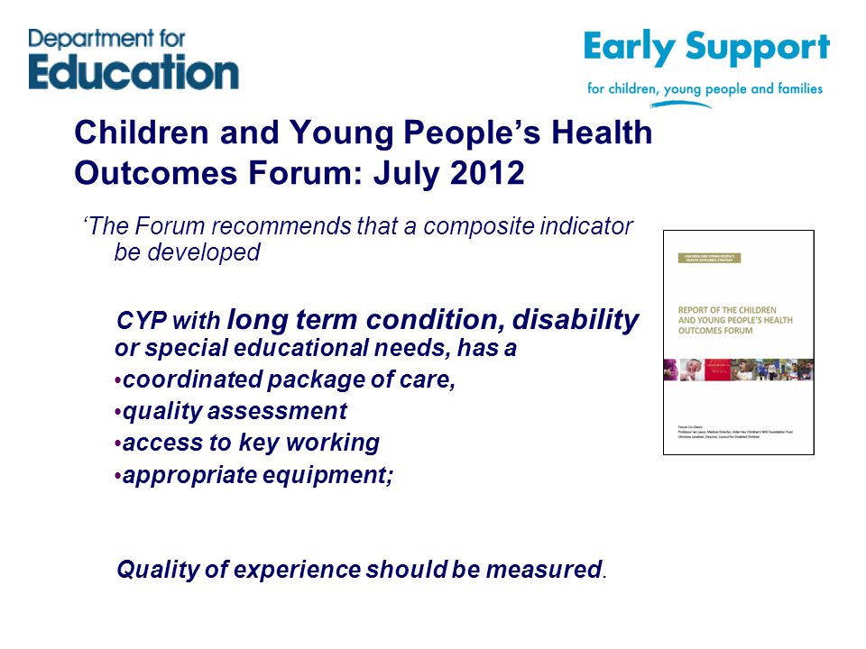 Children and Young People’s Health Outcomes Forum: July 2012 ‘The Forum recommends that a composite indicator be developed CYP with long term condition, disability or special educational needs, has a coordinated package of care, quality assessment access to key working appropriate equipment; Quality of experience should be measured.