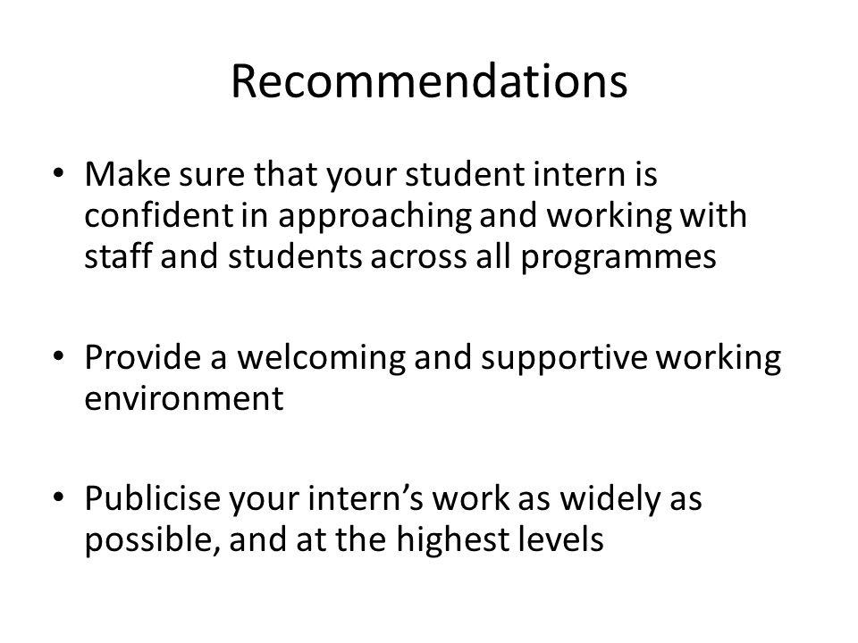 Recommendations Make sure that your student intern is confident in approaching and working with staff and students across all programmes Provide a welcoming and supportive working environment Publicise your intern’s work as widely as possible, and at the highest levels
