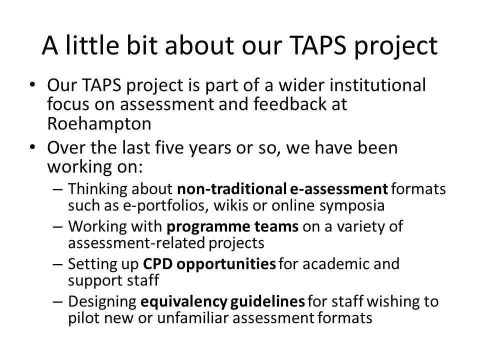A little bit about our TAPS project Our TAPS project is part of a wider institutional focus on assessment and feedback at Roehampton Over the last five years or so, we have been working on: – Thinking about non-traditional e-assessment formats such as e-portfolios, wikis or online symposia – Working with programme teams on a variety of assessment-related projects – Setting up CPD opportunities for academic and support staff – Designing equivalency guidelines for staff wishing to pilot new or unfamiliar assessment formats