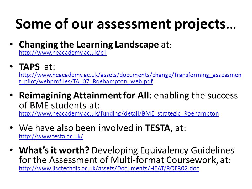 Some of our assessment projects… Changing the Learning Landscape at :     TAPS at:   t_pilot/webprofiles/TA_07_Roehampton_web.pdf   t_pilot/webprofiles/TA_07_Roehampton_web.pdf Reimagining Attainment for All: enabling the success of BME students at:     We have also been involved in TESTA, at:     What’s it worth.