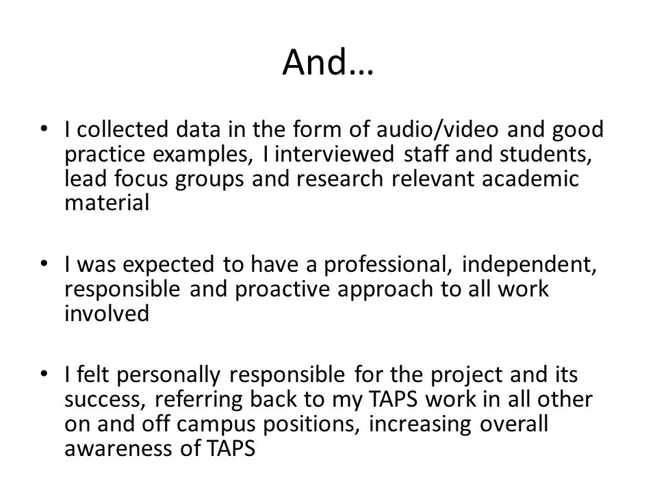 And… I collected data in the form of audio/video and good practice examples, I interviewed staff and students, lead focus groups and research relevant academic material I was expected to have a professional, independent, responsible and proactive approach to all work involved I felt personally responsible for the project and its success, referring back to my TAPS work in all other on and off campus positions, increasing overall awareness of TAPS
