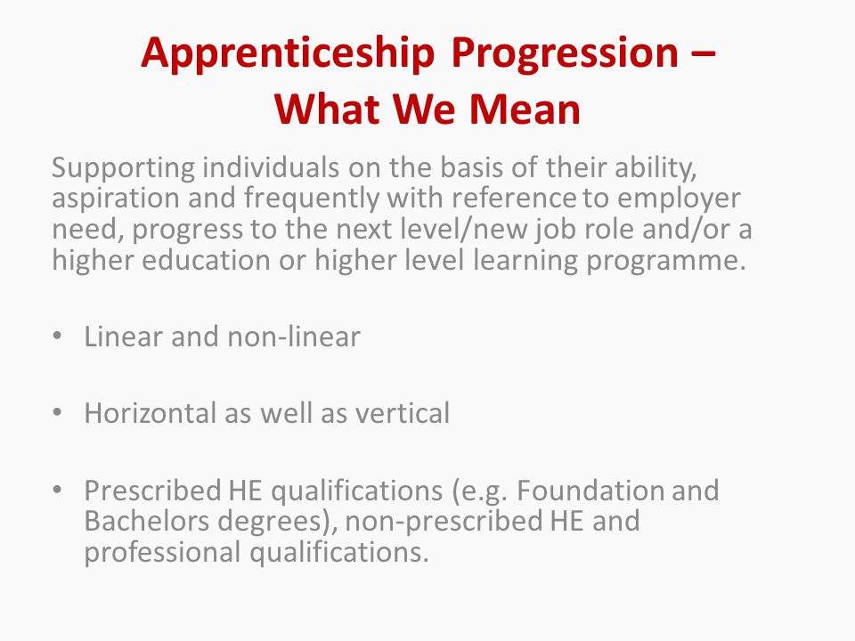 Apprenticeship Progression – What We Mean Supporting individuals on the basis of their ability, aspiration and frequently with reference to employer need, progress to the next level/new job role and/or a higher education or higher level learning programme.