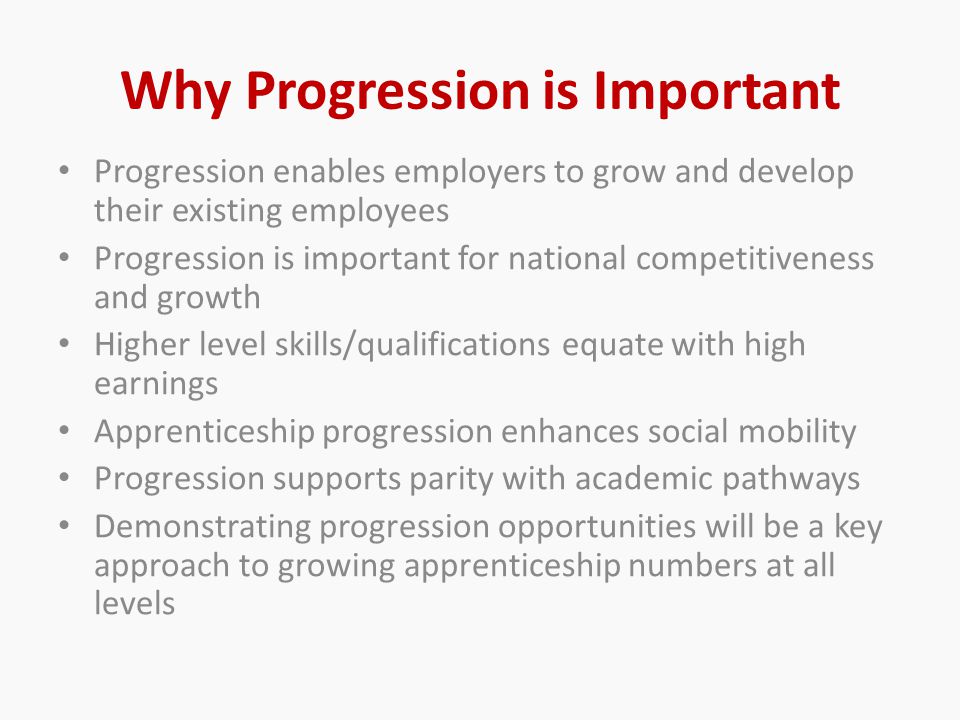 Why Progression is Important Progression enables employers to grow and develop their existing employees Progression is important for national competitiveness and growth Higher level skills/qualifications equate with high earnings Apprenticeship progression enhances social mobility Progression supports parity with academic pathways Demonstrating progression opportunities will be a key approach to growing apprenticeship numbers at all levels