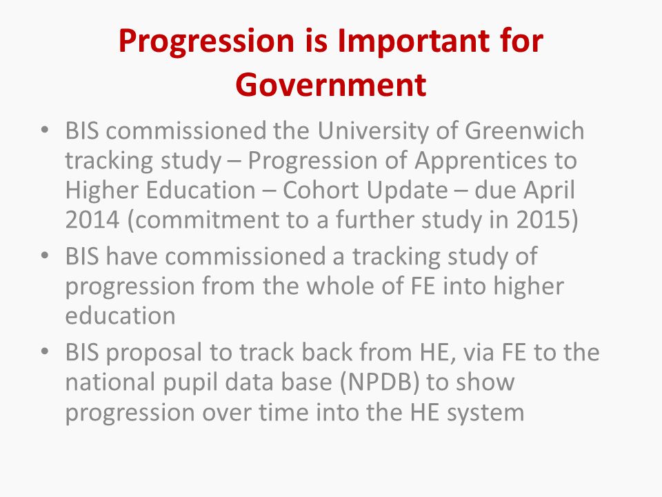 Progression is Important for Government BIS commissioned the University of Greenwich tracking study – Progression of Apprentices to Higher Education – Cohort Update – due April 2014 (commitment to a further study in 2015) BIS have commissioned a tracking study of progression from the whole of FE into higher education BIS proposal to track back from HE, via FE to the national pupil data base (NPDB) to show progression over time into the HE system