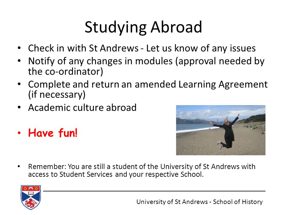Studying Abroad Check in with St Andrews - Let us know of any issues Notify of any changes in modules (approval needed by the co-ordinator) Complete and return an amended Learning Agreement (if necessary) Academic culture abroad Have fun.