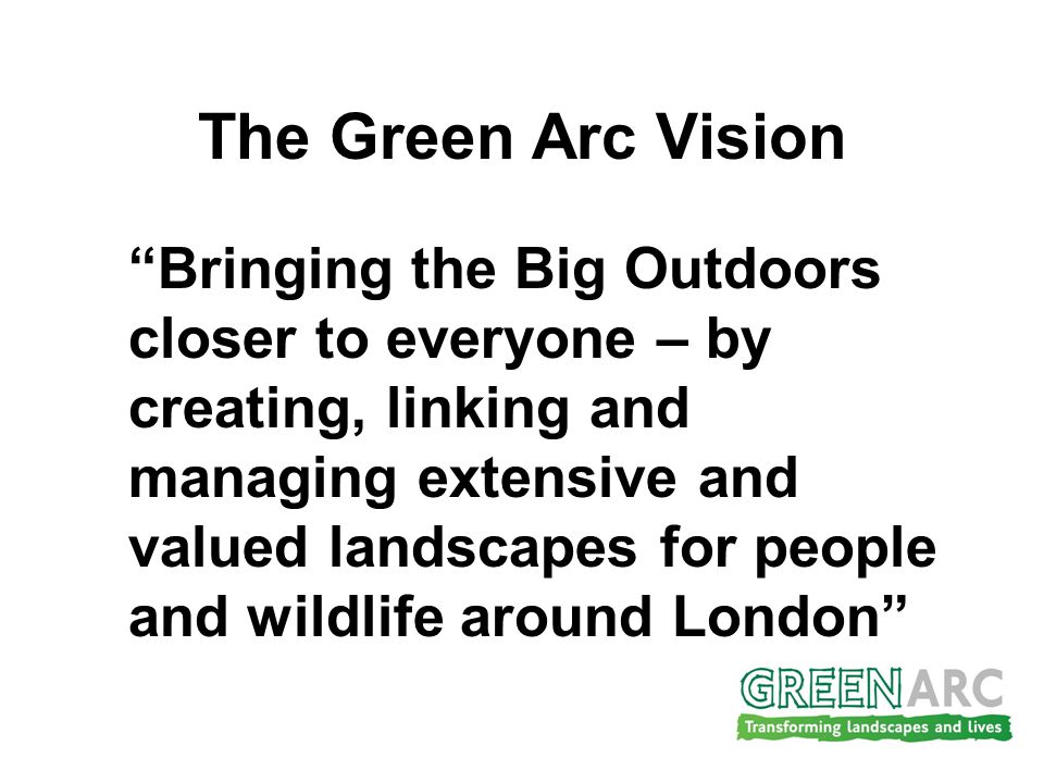 The Green Arc Vision Bringing the Big Outdoors closer to everyone – by creating, linking and managing extensive and valued landscapes for people and wildlife around London