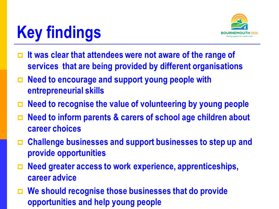 Key findings  It was clear that attendees were not aware of the range of services that are being provided by different organisations  Need to encourage and support young people with entrepreneurial skills  Need to recognise the value of volunteering by young people  Need to inform parents & carers of school age children about career choices  Challenge businesses and support businesses to step up and provide opportunities  Need greater access to work experience, apprenticeships, career advice  We should recognise those businesses that do provide opportunities and help young people
