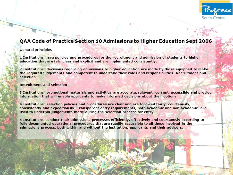 QAA Code of Practice Section 10 Admissions to Higher Education Sept 2006 General principles 1 Institutions have policies and procedures for the recruitment and admission of students to higher education that are fair, clear and explicit and are implemented consistently.