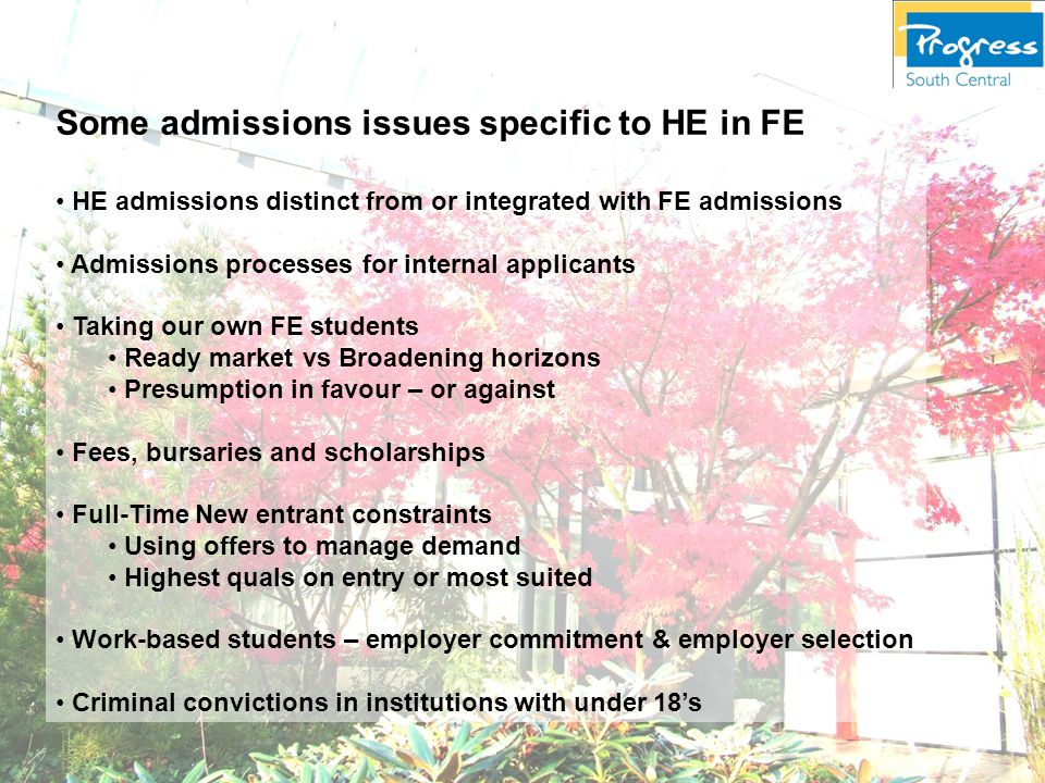 Some admissions issues specific to HE in FE HE admissions distinct from or integrated with FE admissions Admissions processes for internal applicants Taking our own FE students Ready market vs Broadening horizons Presumption in favour – or against Fees, bursaries and scholarships Full-Time New entrant constraints Using offers to manage demand Highest quals on entry or most suited Work-based students – employer commitment & employer selection Criminal convictions in institutions with under 18’s