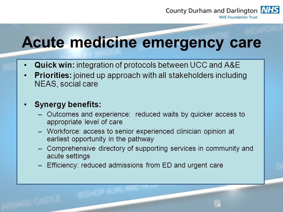 Acute medicine emergency care Quick win: integration of protocols between UCC and A&E Priorities: joined up approach with all stakeholders including NEAS, social care Synergy benefits: –Outcomes and experience: reduced waits by quicker access to appropriate level of care –Workforce: access to senior experienced clinician opinion at earliest opportunity in the pathway –Comprehensive directory of supporting services in community and acute settings –Efficiency: reduced admissions from ED and urgent care