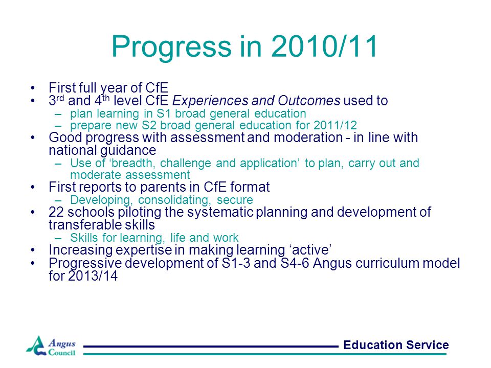 Progress in 2010/11 First full year of CfE 3 rd and 4 th level CfE Experiences and Outcomes used to –plan learning in S1 broad general education –prepare new S2 broad general education for 2011/12 Good progress with assessment and moderation - in line with national guidance –Use of ‘breadth, challenge and application’ to plan, carry out and moderate assessment First reports to parents in CfE format –Developing, consolidating, secure 22 schools piloting the systematic planning and development of transferable skills –Skills for learning, life and work Increasing expertise in making learning ‘active’ Progressive development of S1-3 and S4-6 Angus curriculum model for 2013/14 Education Service
