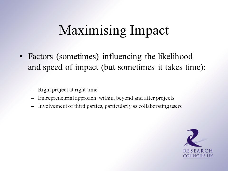Maximising Impact Factors (sometimes) influencing the likelihood and speed of impact (but sometimes it takes time): –Right project at right time –Entrepreneurial approach: within, beyond and after projects –Involvement of third parties, particularly as collaborating users