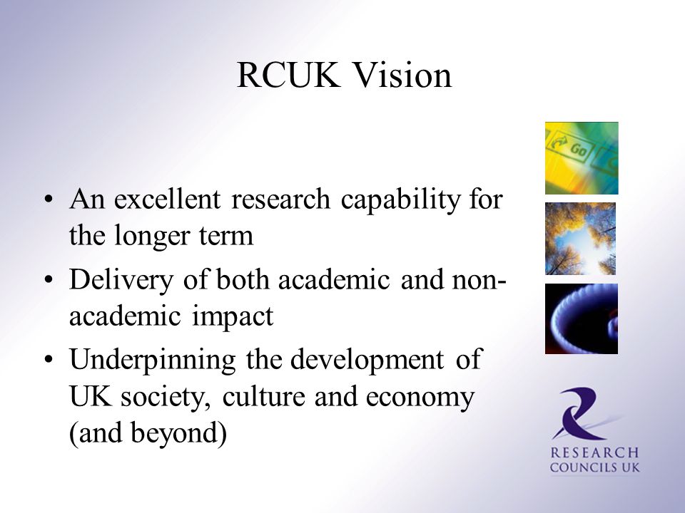 RCUK Vision An excellent research capability for the longer term Delivery of both academic and non- academic impact Underpinning the development of UK society, culture and economy (and beyond)