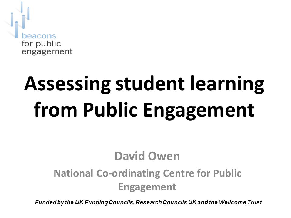 Assessing student learning from Public Engagement David Owen National Co-ordinating Centre for Public Engagement Funded by the UK Funding Councils, Research Councils UK and the Wellcome Trust