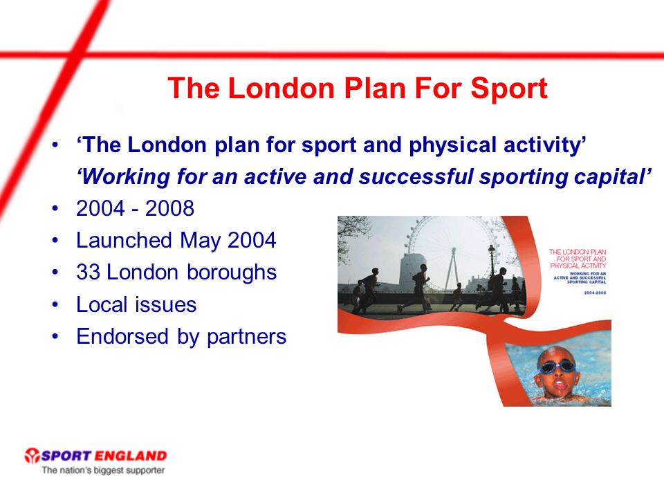The London Plan For Sport ‘The London plan for sport and physical activity’ ‘Working for an active and successful sporting capital’ Launched May London boroughs Local issues Endorsed by partners