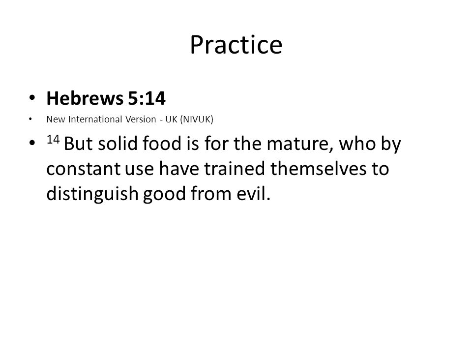Practice Hebrews 5:14 New International Version - UK (NIVUK) 14 But solid food is for the mature, who by constant use have trained themselves to distinguish good from evil.