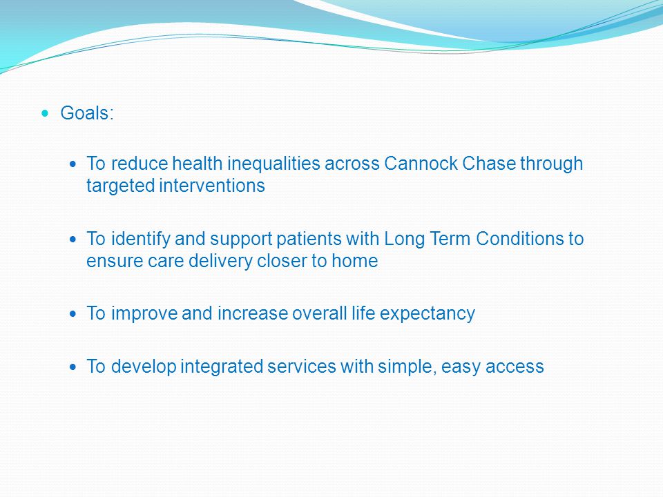 Goals: To reduce health inequalities across Cannock Chase through targeted interventions To identify and support patients with Long Term Conditions to ensure care delivery closer to home To improve and increase overall life expectancy To develop integrated services with simple, easy access