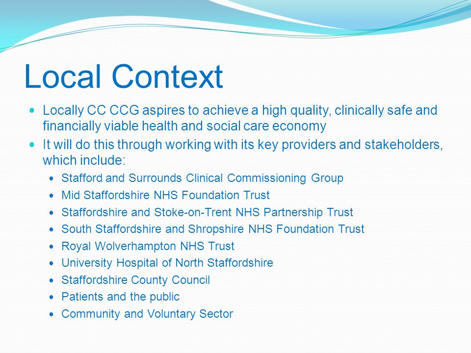 Local Context Locally CC CCG aspires to achieve a high quality, clinically safe and financially viable health and social care economy It will do this through working with its key providers and stakeholders, which include: Stafford and Surrounds Clinical Commissioning Group Mid Staffordshire NHS Foundation Trust Staffordshire and Stoke-on-Trent NHS Partnership Trust South Staffordshire and Shropshire NHS Foundation Trust Royal Wolverhampton NHS Trust University Hospital of North Staffordshire Staffordshire County Council Patients and the public Community and Voluntary Sector