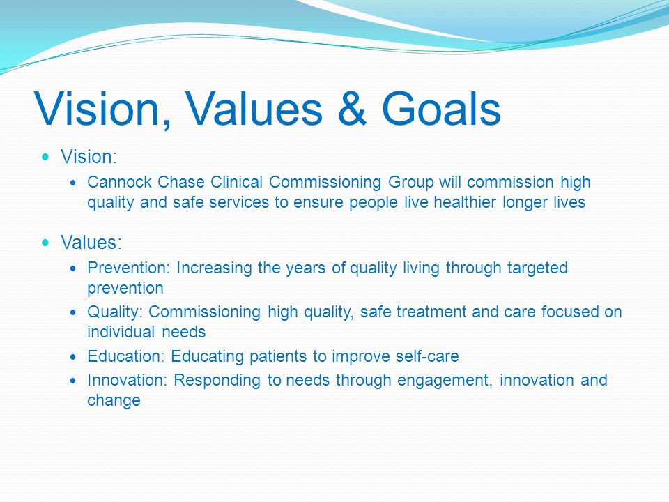 Vision, Values & Goals Vision: Cannock Chase Clinical Commissioning Group will commission high quality and safe services to ensure people live healthier longer lives Values: Prevention: Increasing the years of quality living through targeted prevention Quality: Commissioning high quality, safe treatment and care focused on individual needs Education: Educating patients to improve self-care Innovation: Responding to needs through engagement, innovation and change