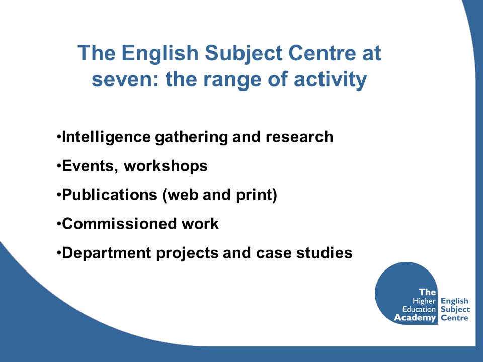 The English Subject Centre at seven: the range of activity Intelligence gathering and research Events, workshops Publications (web and print) Commissioned work Department projects and case studies