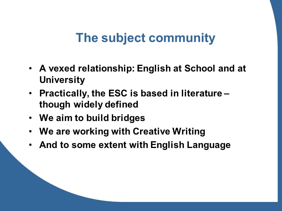 The subject community A vexed relationship: English at School and at University Practically, the ESC is based in literature – though widely defined We aim to build bridges We are working with Creative Writing And to some extent with English Language