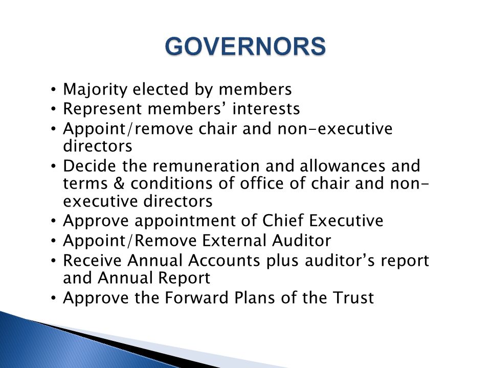 Majority elected by members Represent members’ interests Appoint/remove chair and non-executive directors Decide the remuneration and allowances and terms & conditions of office of chair and non- executive directors Approve appointment of Chief Executive Appoint/Remove External Auditor Receive Annual Accounts plus auditor’s report and Annual Report Approve the Forward Plans of the Trust