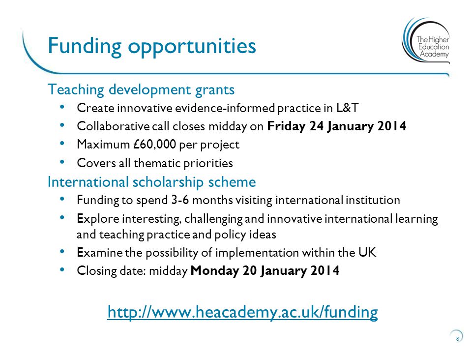 Teaching development grants Create innovative evidence-informed practice in L&T Collaborative call closes midday on Friday 24 January 2014 Maximum £60,000 per project Covers all thematic priorities International scholarship scheme Funding to spend 3-6 months visiting international institution Explore interesting, challenging and innovative international learning and teaching practice and policy ideas Examine the possibility of implementation within the UK Closing date: midday Monday 20 January Funding opportunities