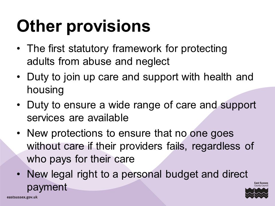 Other provisions The first statutory framework for protecting adults from abuse and neglect Duty to join up care and support with health and housing Duty to ensure a wide range of care and support services are available New protections to ensure that no one goes without care if their providers fails, regardless of who pays for their care New legal right to a personal budget and direct payment