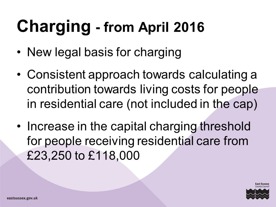 Charging - from April 2016 New legal basis for charging Consistent approach towards calculating a contribution towards living costs for people in residential care (not included in the cap) Increase in the capital charging threshold for people receiving residential care from £23,250 to £118,000