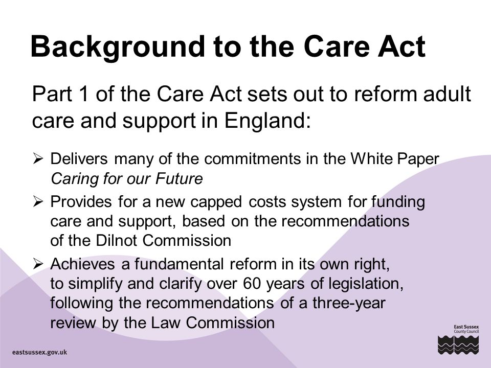 Background to the Care Act Part 1 of the Care Act sets out to reform adult care and support in England:  Delivers many of the commitments in the White Paper Caring for our Future  Provides for a new capped costs system for funding care and support, based on the recommendations of the Dilnot Commission  Achieves a fundamental reform in its own right, to simplify and clarify over 60 years of legislation, following the recommendations of a three-year review by the Law Commission
