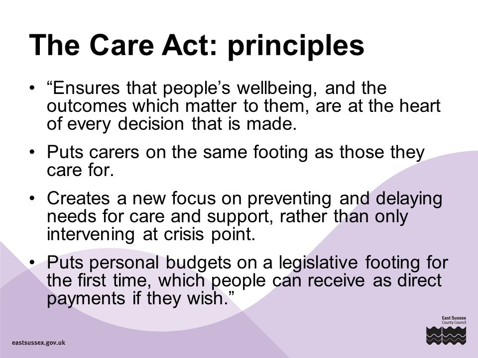 The Care Act: principles Ensures that people’s wellbeing, and the outcomes which matter to them, are at the heart of every decision that is made.