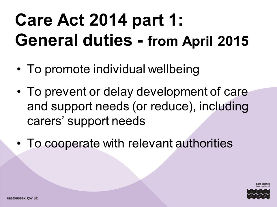 Care Act 2014 part 1: General duties - from April 2015 To promote individual wellbeing To prevent or delay development of care and support needs (or reduce), including carers’ support needs To cooperate with relevant authorities