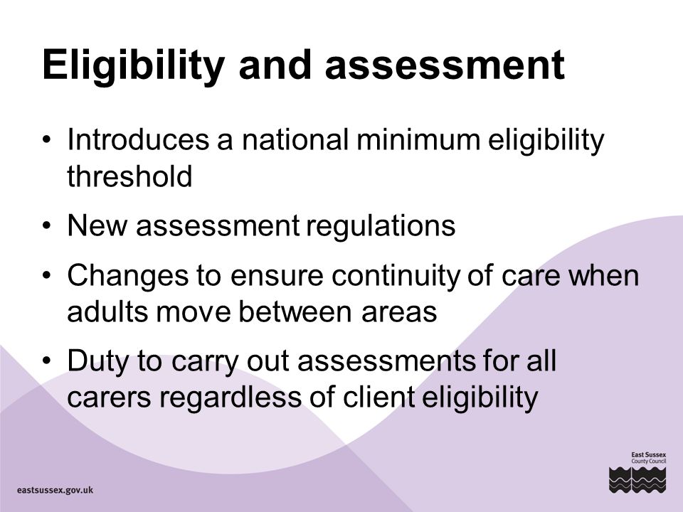 Eligibility and assessment Introduces a national minimum eligibility threshold New assessment regulations Changes to ensure continuity of care when adults move between areas Duty to carry out assessments for all carers regardless of client eligibility