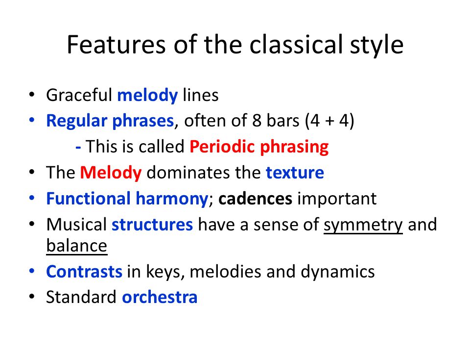 Features of the classical style Graceful melody lines Regular phrases, often of 8 bars (4 + 4) - This is called Periodic phrasing The Melody dominates the texture Functional harmony; cadences important Musical structures have a sense of symmetry and balance Contrasts in keys, melodies and dynamics Standard orchestra